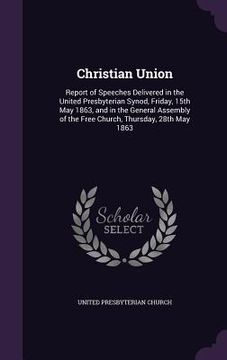 portada Christian Union: Report of Speeches Delivered in the United Presbyterian Synod, Friday, 15th May 1863, and in the General Assembly of t (en Inglés)