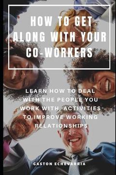 portada How to Get Along with Your Co-Workers: Learn How to Deal with the People You Work With, Activities to Improve Working Relationships (en Inglés)