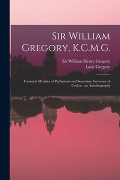 portada Sir William Gregory, K.C.M.G. [microform]: Formerly Member of Parliament and Sometime Governor of Ceylon: an Autobiography (en Inglés)