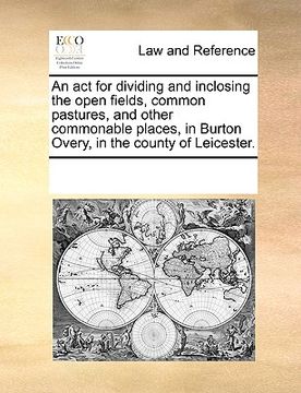 portada an act for dividing and inclosing the open fields, common pastures, and other commonable places, in burton overy, in the county of leicester. (en Inglés)