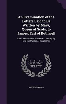 portada An Examination of the Letters Said to Be Written by Mary, Queen of Scots, to James, Earl of Bothwell: An Examination of the Letters. an Enquiry Into t (en Inglés)