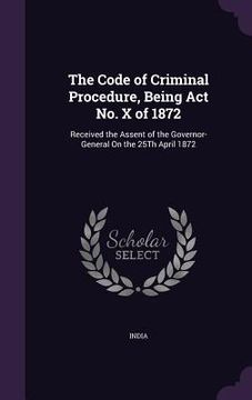 portada The Code of Criminal Procedure, Being Act No. X of 1872: Received the Assent of the Governor-General On the 25Th April 1872 (en Inglés)