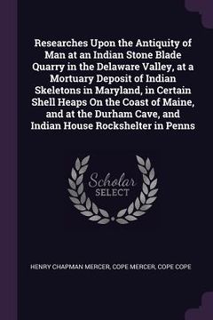 portada Researches Upon the Antiquity of Man at an Indian Stone Blade Quarry in the Delaware Valley, at a Mortuary Deposit of Indian Skeletons in Maryland, in (en Inglés)