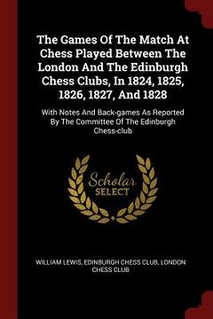 portada The Games Of The Match At Chess Played Between The London And The Edinburgh Chess Clubs, In 1824, 1825, 1826, 1827, And 1828: With Notes And Back-game (en Inglés)