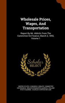 portada Wholesale Prices, Wages, And Transportation: Report By Mr. Aldrich, From The Committee On Finance, March 3, 1893, Volume 1 (en Inglés)