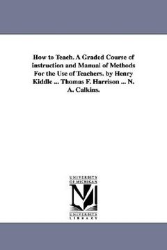 portada how to teach. a graded course of instruction and manual of methods for the use of teachers. by henry kiddle ... thomas f. harrison ... n. a. calkins. (en Inglés)