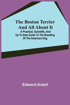 portada The Boston Terrier and All About It; A Practical, Scientific, and Up to Date Guide to the Breeding of the American Dog (en Inglés)
