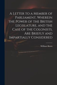 portada A Letter to a Member of Parliament, Wherein the Power of the British Legislature, and the Case of the Colonists, Are Briefly and Impartially Considere