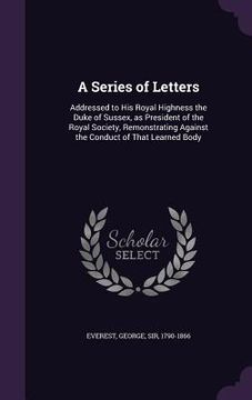 portada A Series of Letters: Addressed to His Royal Highness the Duke of Sussex, as President of the Royal Society, Remonstrating Against the Condu (en Inglés)