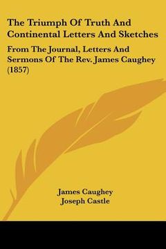 portada the triumph of truth and continental letters and sketches: from the journal, letters and sermons of the rev. james caughey (1857) (en Inglés)