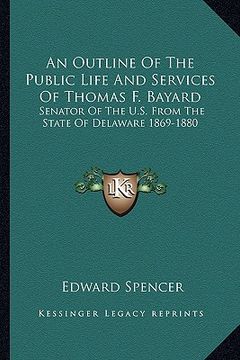 portada an outline of the public life and services of thomas f. bayard: senator of the u.s. from the state of delaware 1869-1880 (en Inglés)