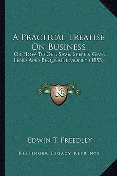 portada a practical treatise on business a practical treatise on business: or how to get, save, spend, give, lend and bequeath money (1or how to get, save, (en Inglés)