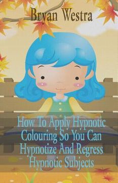 portada How To Apply Hypnotic Colouring: So You Can Hypnotize And Regress Hypnotic Subjects (en Inglés)