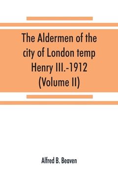 portada The aldermen of the city of London temp. Henry III.-1912. With notes on the parliamentary representation of the city, the aldermen and the livery comp (en Inglés)