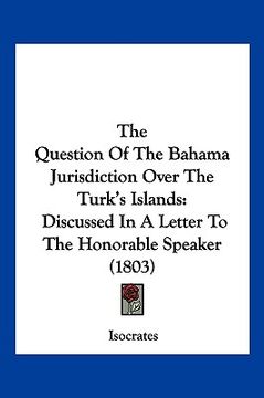 portada the question of the bahama jurisdiction over the turk's islands: discussed in a letter to the honorable speaker (1803) (en Inglés)