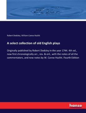 portada A select collection of old English plays: Originally published by Robert Dodsley in the year 1744. 4th ed., now first chronologically arr., rev. & enl (en Inglés)