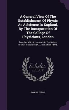 portada A General View Of The Establishment Of Physic As A Science In England, By The Incorporation Of The College Of Physicians, London: Together With An Inq (en Inglés)