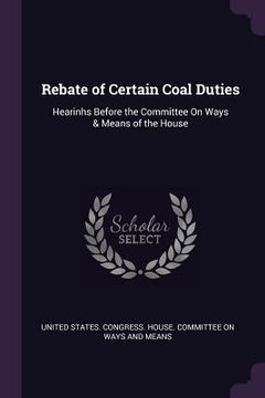 portada Rebate of Certain Coal Duties: Hearinhs Before the Committee On Ways & Means of the House (en Inglés)