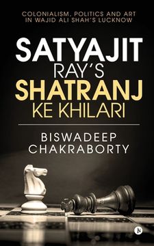 portada Satyajit Ray's Shatranj Ke Khilari: Colonialism, Politics and Art in Wajid Ali Shah's Lucknow (en Inglés)