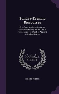 portada Sunday-Evening Discourses: Or, a Compendious System of Scriptural Divinity, for the Use of Households; to Which Is Added a Visitation Sermon (en Inglés)