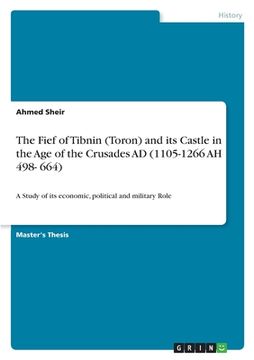 portada The Fief of Tibnin (Toron) and its Castle in the Age of the Crusades AD (1105-1266 AH 498- 664): A Study of its economic, political and military Role (en Inglés)