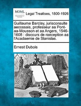 portada Guillaume Barclay, Jurisconsulte Aecossais, Professeur AA Pont-AA-Mousson Et AA Angers, 1546-1608: Discours de Raeception AA L'Acadaemie de Stanislas. (in French)