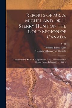 portada Reports of Mr. A. Michel and Dr. T. Sterry Hunt on the Gold Region of Canada [microform]: Transmitted by Sir W. E. Logan to the Hon. Commissioner of C (en Inglés)