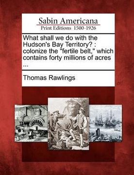 portada what shall we do with the hudson's bay territory?: colonize the "fertile belt," which contains forty millions of acres ... (en Inglés)
