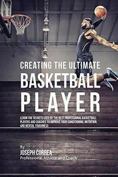 portada Creating the Ultimate Basketball Player: Learn the Secrets Used by the Best Professional Basketball Players and Coaches to Improve Your Conditioning, Nutrition, and Mental Toughness