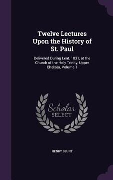 portada Twelve Lectures Upon the History of St. Paul: Delivered During Lent, 1831, at the Church of the Holy Trinity, Upper Chelsea, Volume 1 (en Inglés)