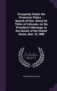 portada Prosperity Under the Protective Policy ... Speech of Hon. Henry M. Teller of Colorado, on the President's Message, in the Senate of the United States, (in English)