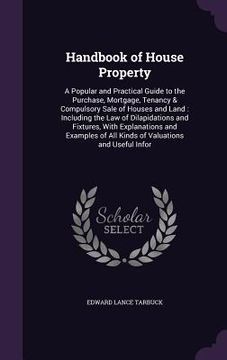 portada Handbook of House Property: A Popular and Practical Guide to the Purchase, Mortgage, Tenancy & Compulsory Sale of Houses and Land: Including the L (en Inglés)
