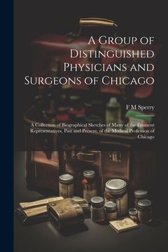 portada A Group of Distinguished Physicians and Surgeons of Chicago; a Collection of Biographical Sketches of Many of the Eminent Representatives, Past and Pr