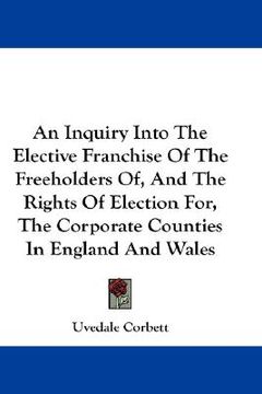 portada an inquiry into the elective franchise of the freeholders of, and the rights of election for, the corporate counties in england and wales (en Inglés)