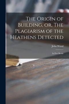 portada The Origin of Building, or, The Plagiarism of the Heathens Detected: in Five Books (en Inglés)
