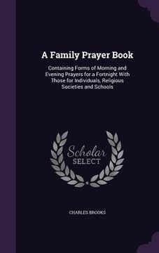 portada A Family Prayer Book: Containing Forms of Morning and Evening Prayers for a Fortnight With Those for Individuals, Religious Societies and Sc (en Inglés)