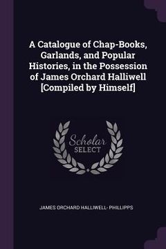 portada A Catalogue of Chap-Books, Garlands, and Popular Histories, in the Possession of James Orchard Halliwell [Compiled by Himself] (en Inglés)