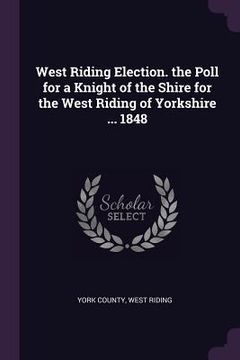 portada West Riding Election. the Poll for a Knight of the Shire for the West Riding of Yorkshire ... 1848 (en Inglés)