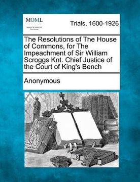 portada the resolutions of the house of commons, for the impeachment of sir william scroggs knt. chief justice of the court of king's bench (en Inglés)