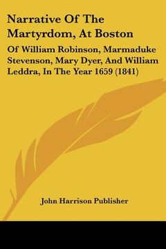 portada narrative of the martyrdom, at boston: of william robinson, marmaduke stevenson, mary dyer, and william leddra, in the year 1659 (1841) (en Inglés)