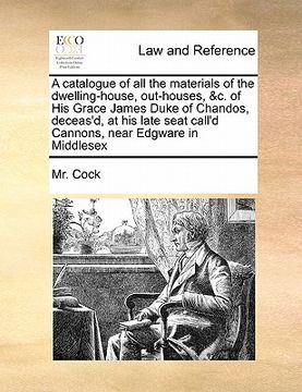 portada a   catalogue of all the materials of the dwelling-house, out-houses, &c. of his grace james duke of chandos, deceas'd, at his late seat call'd cannon