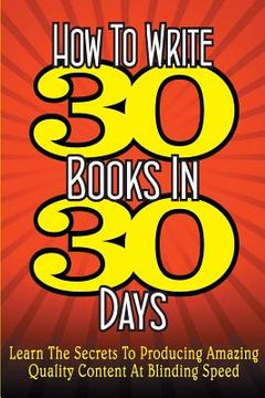 portada How To WRITE 30 BOOKS IN 30 DAYS: Learn The Secrets To Producing Amazing Quality Content At Blinding Speed (en Inglés)