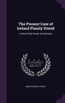 portada The Present Case of Ireland Plainly Stated: A Plea for My People and My Race (en Inglés)