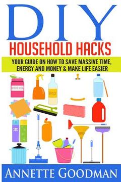 portada DIY Household Hacks: Your Guide On How To Save Massive Time, Energy and Money & Make Life Easier - 155 tips + 41 recipes (en Inglés)