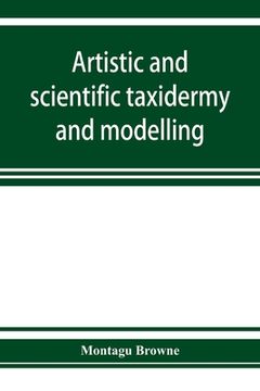 portada Artistic and Scientific Taxidermy and Modelling; A Manual of Instruction in the Methods of Preserving and Reproducing the Correct Form of all Natural. A Chapter on the Modelling of Foliage Paperback (in English)