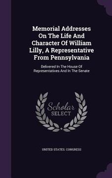 portada Memorial Addresses On The Life And Character Of William Lilly, A Representative From Pennsylvania: Delivered In The House Of Representatives And In Th (en Inglés)