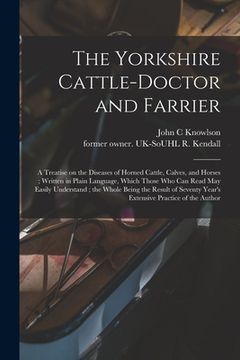 portada The Yorkshire Cattle-doctor and Farrier: a Treatise on the Diseases of Horned Cattle, Calves, and Horses; Written in Plain Language, Which Those Who C (en Inglés)