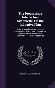 portada The Progressive Intellectual Arithmetic, On the Inductive Plan: Being a Sequel to the Progressive Primary Arithmetic, ... and Designed for the More Ad (en Inglés)