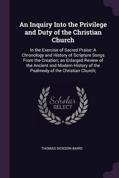 portada An Inquiry Into the Privilege and Duty of the Christian Church: In the Exercise of Sacred Praise: A Chronology and History of Scripture Songs From the (in English)