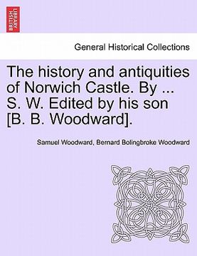 portada the history and antiquities of norwich castle. by ... s. w. edited by his son [b. b. woodward]. (en Inglés)